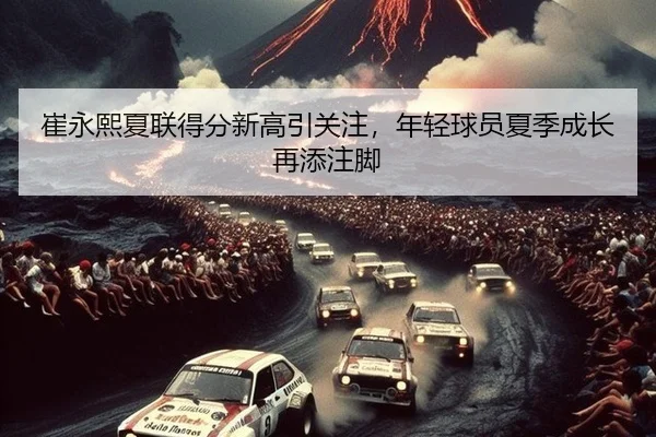 崔永熙夏联得分新高引关注，年轻球员夏季成长再添注脚